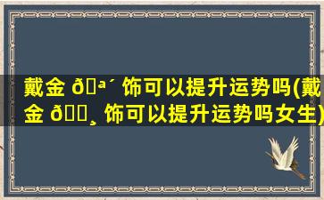戴金 🪴 饰可以提升运势吗(戴金 🌸 饰可以提升运势吗女生)